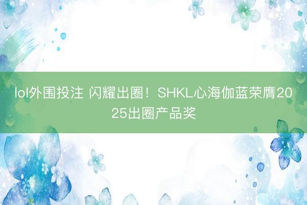 lol外围投注 闪耀出圈！SHKL心海伽蓝荣膺2025出圈产品奖