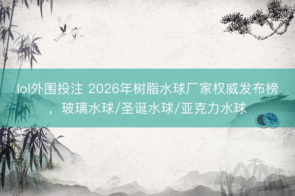 lol外围投注 2026年树脂水球厂家权威发布榜，玻璃水球/圣诞水球/亚克力水球