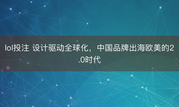 lol投注 设计驱动全球化，中国品牌出海欧美的2.0时代
