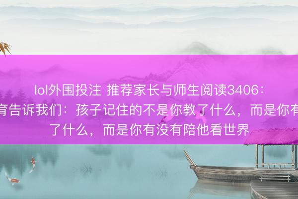 lol外围投注 推荐家长与师生阅读3406：李飞飞父亲的教育告诉我们：孩子记住的不是你教了什么，而是你有没有陪他看世界