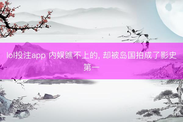 lol投注app 内娱瞧不上的, 却被岛国拍成了影史第一