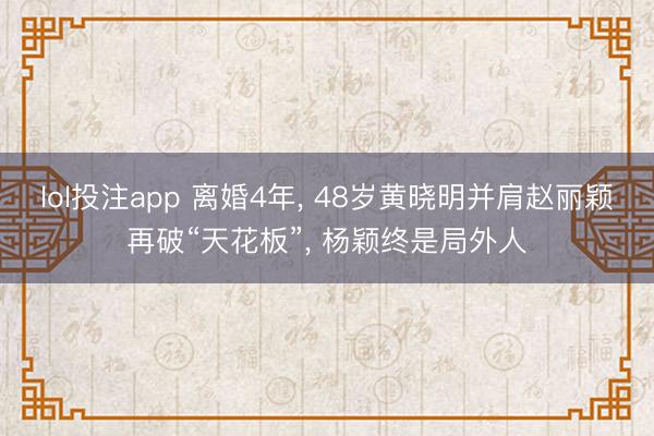 lol投注app 离婚4年， 48岁黄晓明并肩赵丽颖再破“天花板”， 杨颖终是局外人