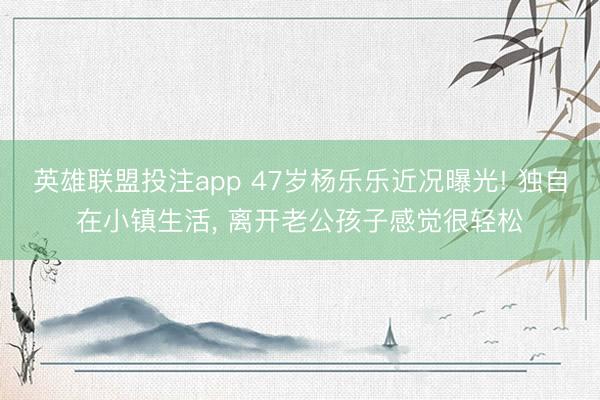 英雄联盟投注app 47岁杨乐乐近况曝光! 独自在小镇生活， 离开老公孩子感觉很轻松