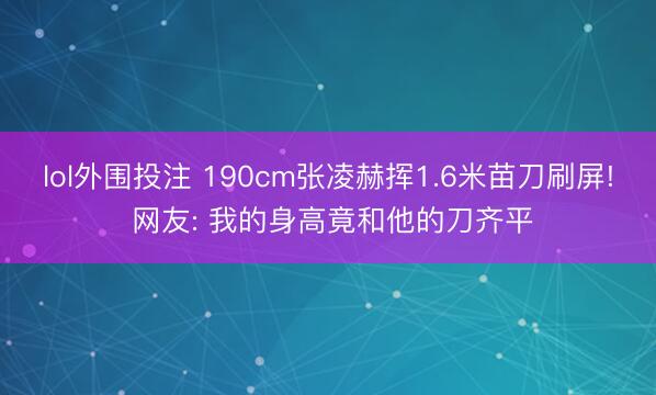lol外围投注 190cm张凌赫挥1.6米苗刀刷屏! 网友: 我的身高竟和他的刀齐平