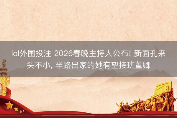 lol外围投注 2026春晚主持人公布! 新面孔来头不小, 半路出家的她有望接班董卿