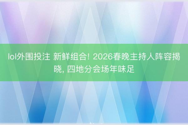 lol外围投注 新鲜组合! 2026春晚主持人阵容揭晓, 四地分会场年味足