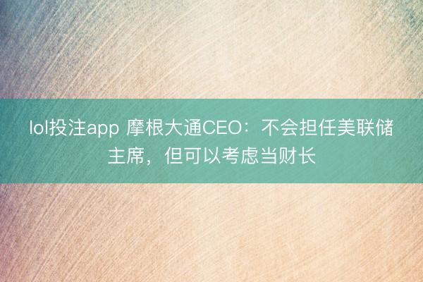 lol投注app 摩根大通CEO：不会担任美联储主席，但可以考虑当财长