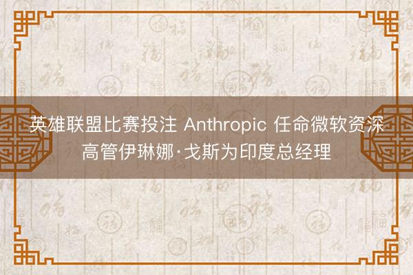 英雄联盟比赛投注 Anthropic 任命微软资深高管伊琳娜·戈斯为印度总经理