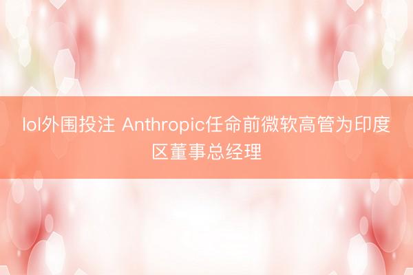 lol外围投注 Anthropic任命前微软高管为印度区董事总经理