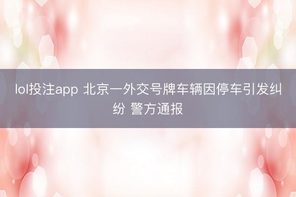 lol投注app 北京一外交号牌车辆因停车引发纠纷 警方通报
