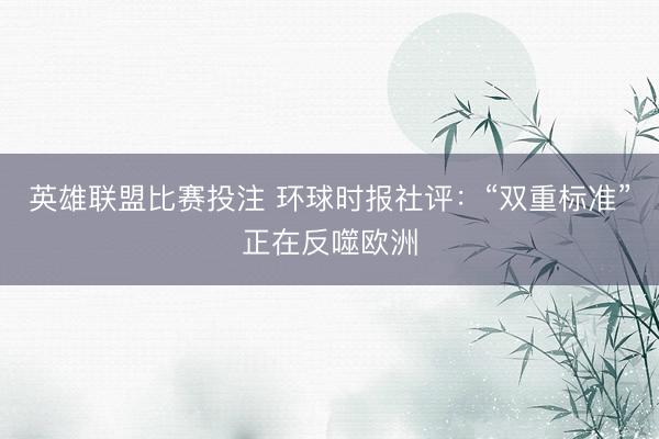 英雄联盟比赛投注 环球时报社评：“双重标准”正在反噬欧洲