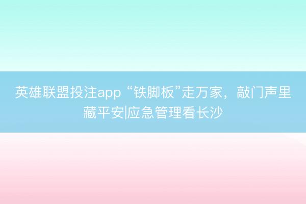 英雄联盟投注app “铁脚板”走万家，敲门声里藏平安|应急管理看长沙