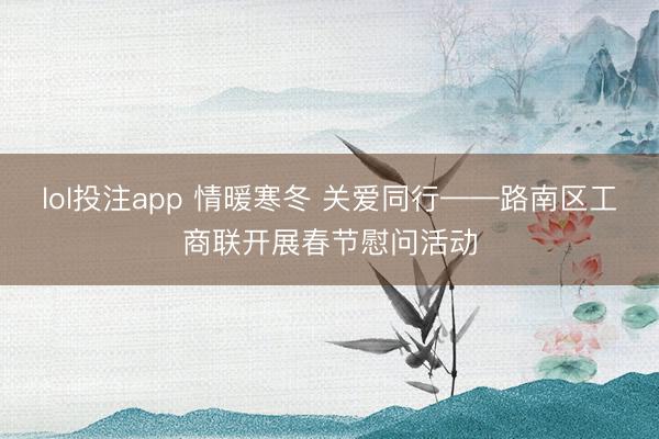 lol投注app 情暖寒冬 关爱同行——路南区工商联开展春节慰问活动