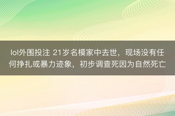 lol外围投注 21岁名模家中去世,现场没有任何挣扎或暴力迹象,初步调查死因为自然死亡