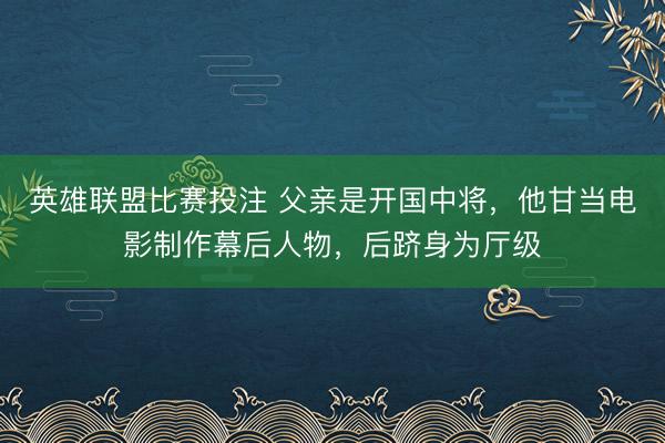 英雄联盟比赛投注 父亲是开国中将，他甘当电影制作幕后人物，后跻身为厅级
