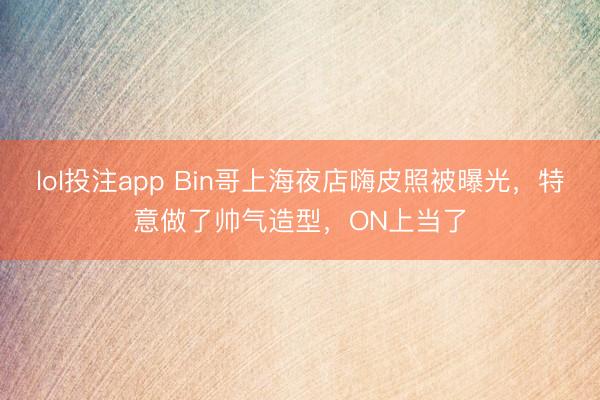 lol投注app Bin哥上海夜店嗨皮照被曝光，特意做了帅气造型，ON上当了