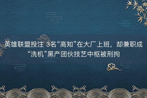英雄联盟投注 3名“高知”在大厂上班，却兼职成“洗机”黑产团伙技艺中枢被刑拘