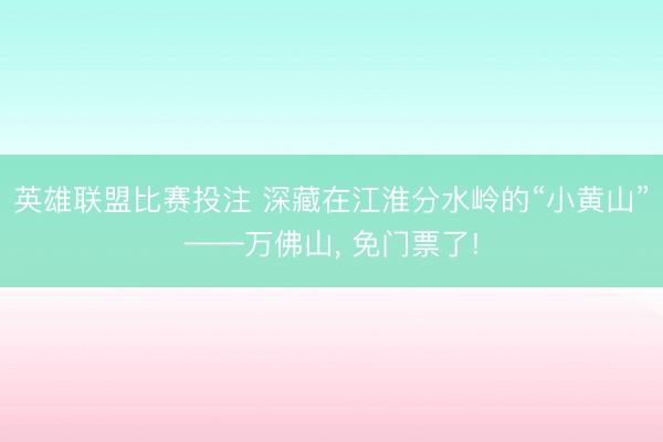 英雄联盟比赛投注 深藏在江淮分水岭的“小黄山”——万佛山， 免门票了!
