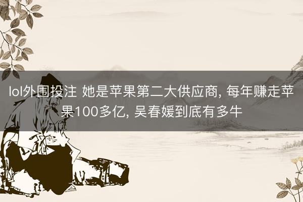 lol外围投注 她是苹果第二大供应商， 每年赚走苹果100多亿， 吴春媛到底有多牛