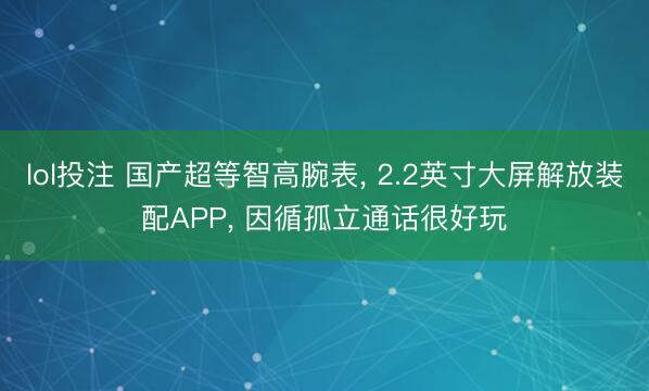 lol投注 国产超等智高腕表， 2.2英寸大屏解放装配APP， 因循孤立通话很好玩