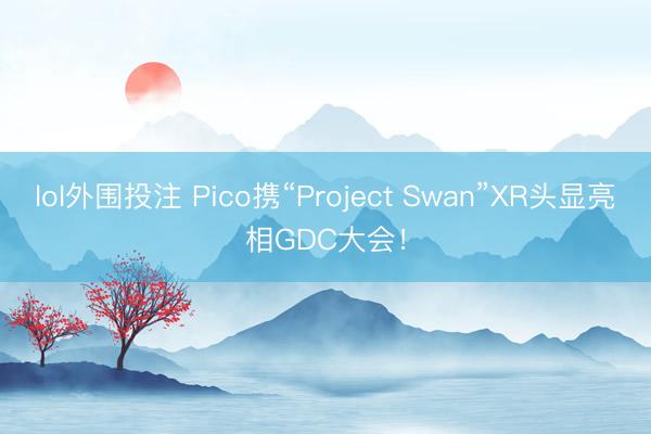 lol外围投注 Pico携“Project Swan”XR头显亮相GDC大会!
