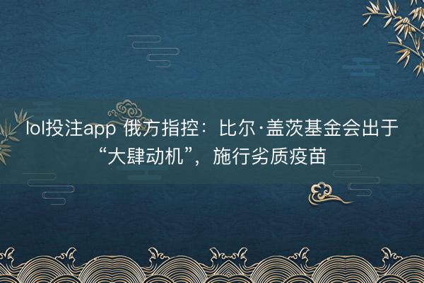 lol投注app 俄方指控:比尔·盖茨基金会出于“大肆动机”,施行劣质疫苗