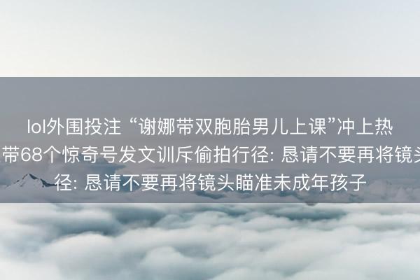 lol外围投注 “谢娜带双胞胎男儿上课”冲上热搜， 本东说念主连带68个惊奇号发文训斥偷拍行径: 恳请不要再将镜头瞄准未成年孩子