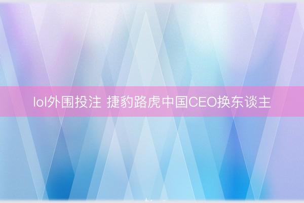 lol外围投注 捷豹路虎中国CEO换东谈主