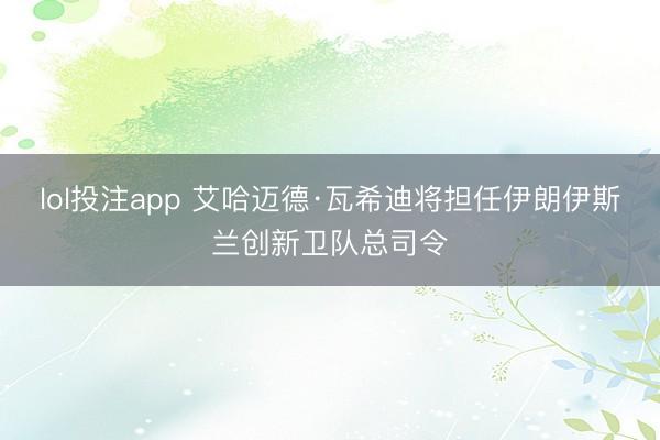 lol投注app 艾哈迈德·瓦希迪将担任伊朗伊斯兰创新卫队总司令