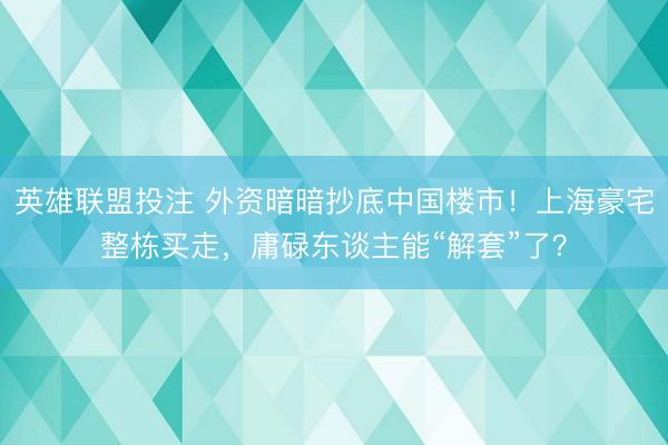 英雄联盟投注 外资暗暗抄底中国楼市!上海豪宅整栋买走,庸碌东谈主能“解套”了?