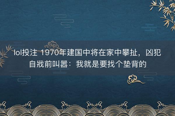 lol投注 1970年建国中将在家中攀扯，凶犯自戕前叫嚣：我就是要找个垫背的