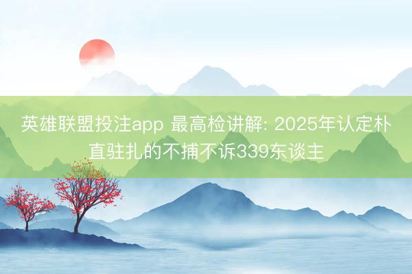 英雄联盟投注app 最高检讲解: 2025年认定朴直驻扎的不捕不诉339东谈主