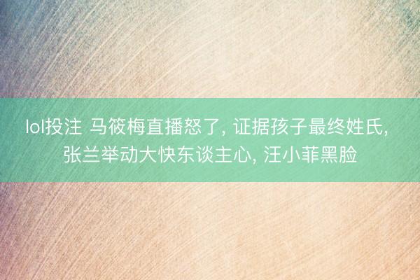 lol投注 马筱梅直播怒了, 证据孩子最终姓氏, 张兰举动大快东谈主心, 汪小菲黑脸