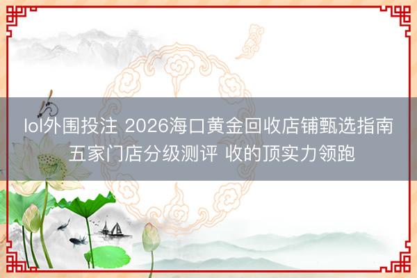 lol外围投注 2026海口黄金回收店铺甄选指南 五家门店分级测评 收的顶实力领跑