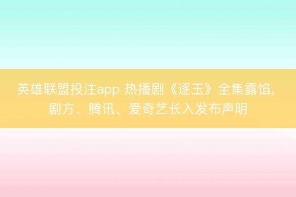 英雄联盟投注app 热播剧《逐玉》全集露馅， 剧方、腾讯、爱奇艺长入发布声明