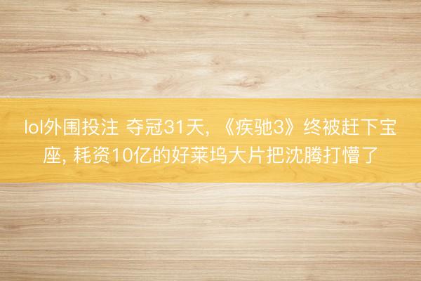 lol外围投注 夺冠31天, 《疾驰3》终被赶下宝座, 耗资10亿的好莱坞大片把沈腾打懵了