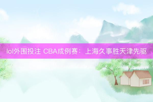 lol外围投注 CBA成例赛:上海久事胜天津先驱