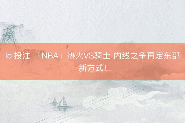 lol投注 「NBA」热火VS骑士 内线之争再定东部新方式！