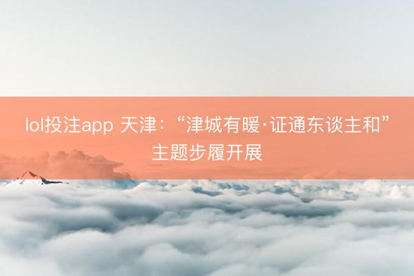 lol投注app 天津：“津城有暖·证通东谈主和”主题步履开展