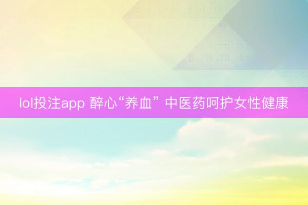 lol投注app 醉心“养血” 中医药呵护女性健康