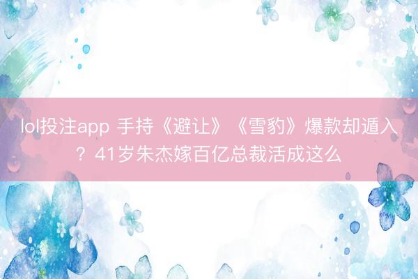 lol投注app 手持《避让》《雪豹》爆款却遁入？41岁朱杰嫁百亿总裁活成这么