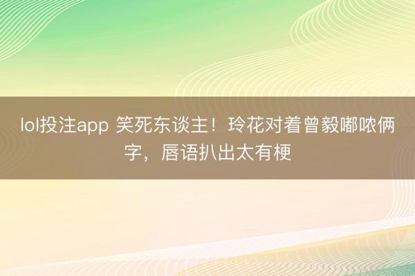lol投注app 笑死东谈主!玲花对着曾毅嘟哝俩字,唇语扒出太有梗