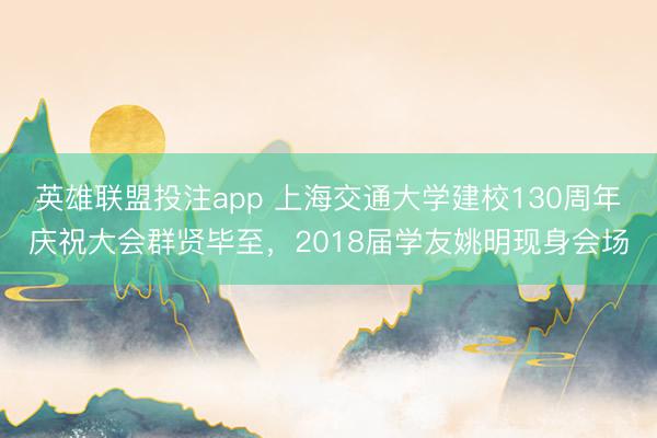 英雄联盟投注app 上海交通大学建校130周年庆祝大会群贤毕至，2018届学友姚明现身会场