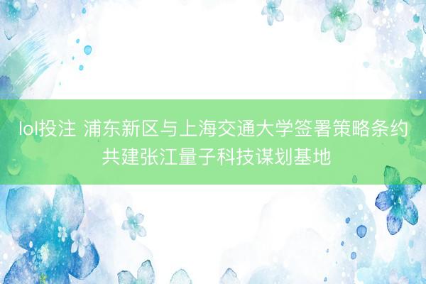 lol投注 浦东新区与上海交通大学签署策略条约 共建张江量子科技谋划基地