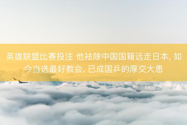英雄联盟比赛投注 他袪除中国国籍远走日本, 如今当选最好教会, 已成国乒的厚交大患