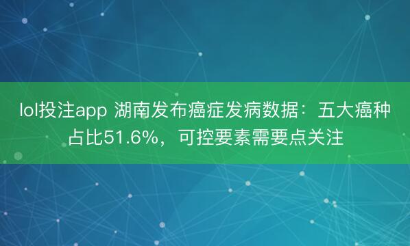 lol投注app 湖南发布癌症发病数据：五大癌种占比51.6%，可控要素需要点关注