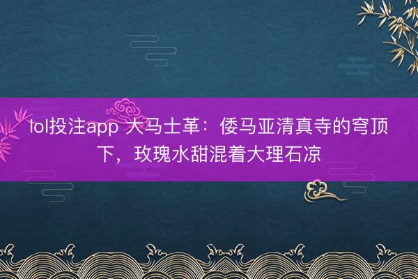 lol投注app 大马士革：倭马亚清真寺的穹顶下，玫瑰水甜混着大理石凉