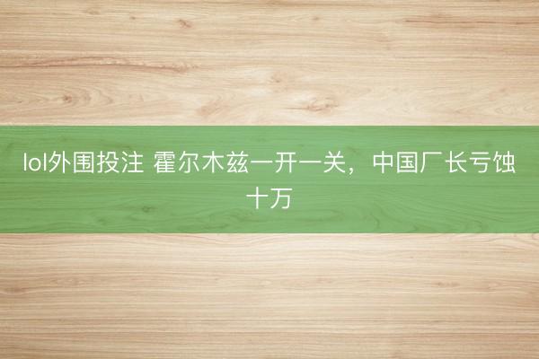 lol外围投注 霍尔木兹一开一关,中国厂长亏蚀十万