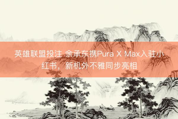 英雄联盟投注 余承东携Pura X Max入驻小红书,新机外不雅同步亮相