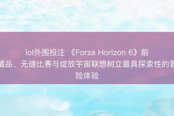 lol外围投注 《Forza Horizon 6》前瞻：保藏品、无缝比赛与绽放宇宙联想树立最具探索性的冒险体验